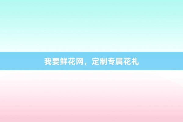 我要鲜花网，定制专属花礼
