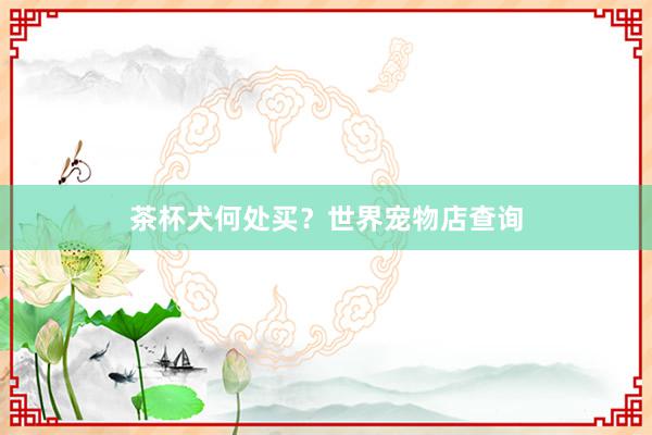 茶杯犬何处买？世界宠物店查询